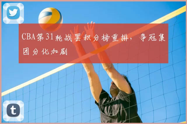 CBA第31轮战罢积分榜重排,争冠集团分化加剧