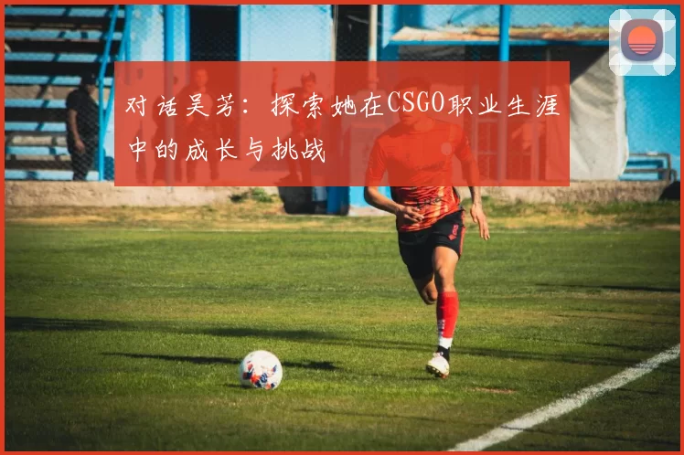 对话吴芳：探索她在CSGO职业生涯中的成长与挑战