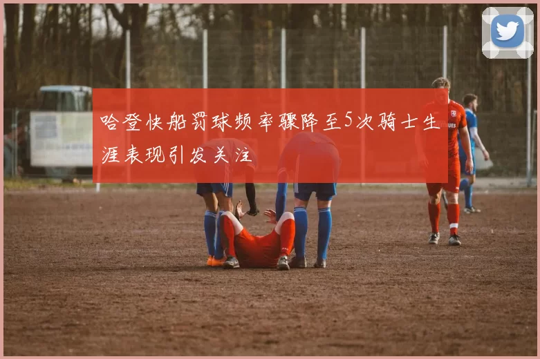 哈登快船罚球频率骤降至5次骑士生涯表现引发关注