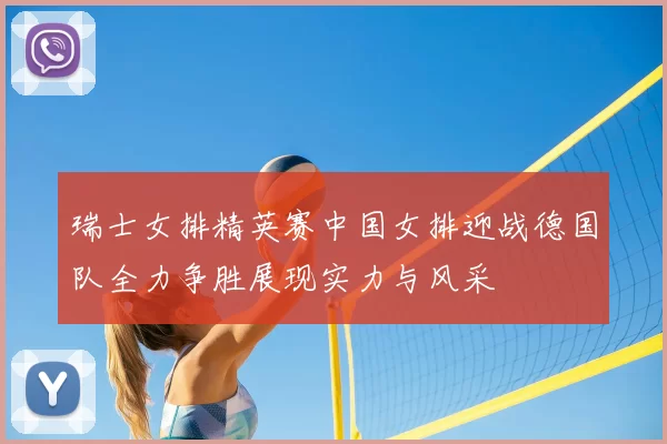 瑞士女排精英赛中国女排迎战德国队全力争胜展现实力与风采