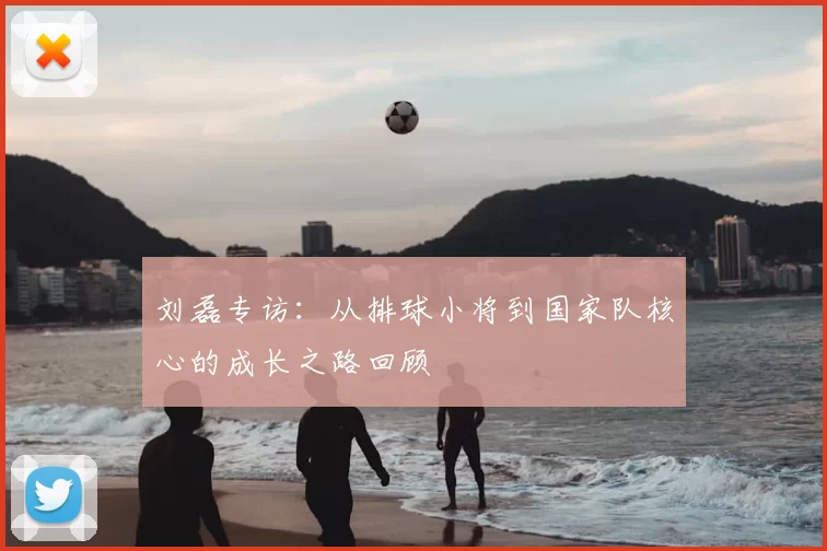 刘磊专访：从排球小将到国家队核心的成长之路回顾