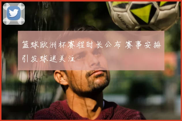 篮球欧洲杯赛程时长公布 赛事安排引发球迷关注