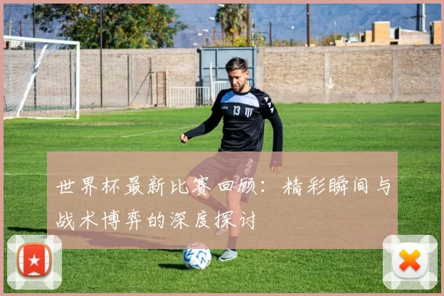 世界杯最新比赛回顾:精彩瞬间与战术博弈的深度探讨