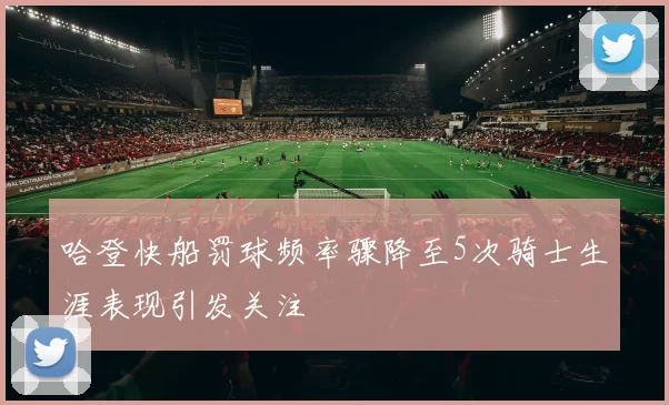 哈登快船罚球频率骤降至5次骑士生涯表现引发关注
