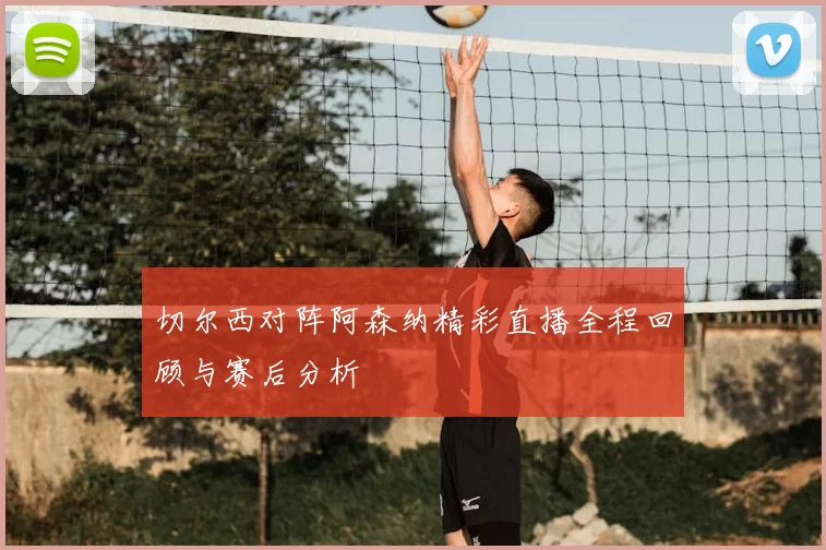 切尔西对阵阿森纳精彩直播全程回顾与赛后分析