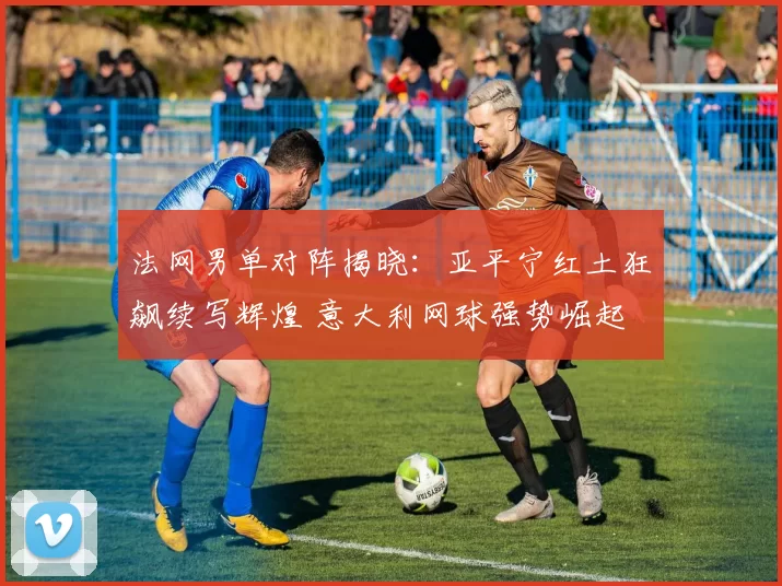法网男单对阵揭晓:亚平宁红土狂飙续写辉煌 意大利网球强势崛起