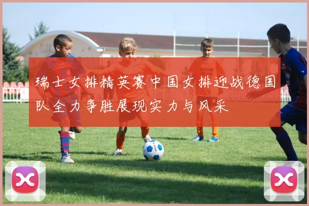 瑞士女排精英赛中国女排迎战德国队全力争胜展现实力与风采