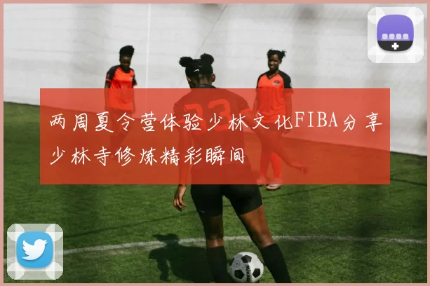 两周夏令营体验少林文化FIBA分享少林寺修炼精彩瞬间