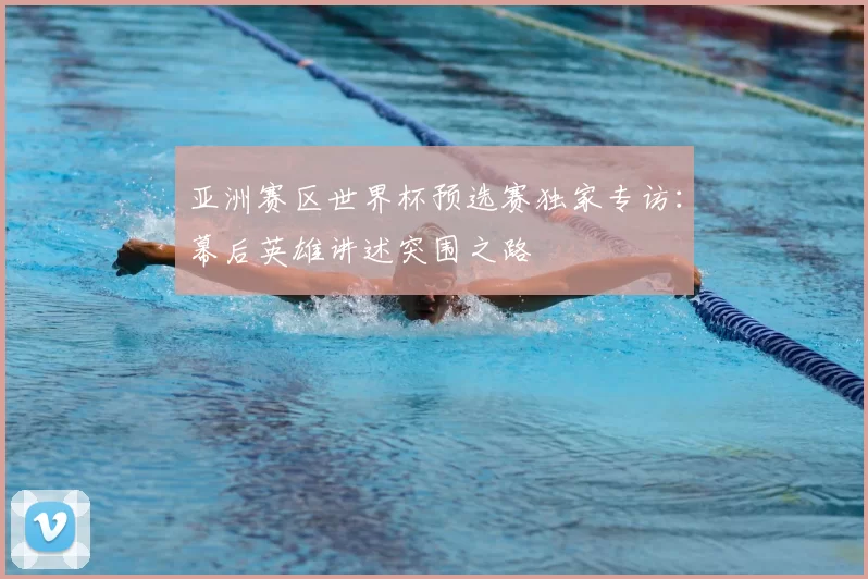 亚洲赛区世界杯预选赛独家专访：幕后英雄讲述突围之路