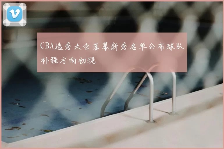 CBA选秀大会落幕新秀名单公布球队补强方向初现