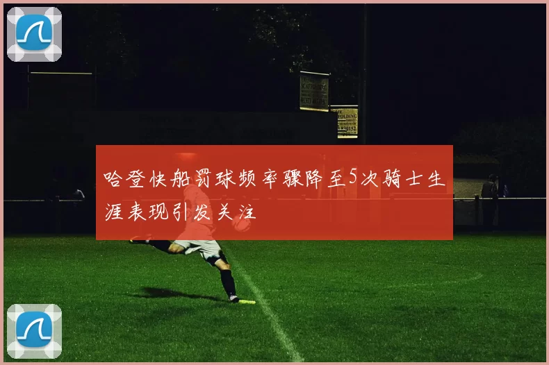 哈登快船罚球频率骤降至5次骑士生涯表现引发关注