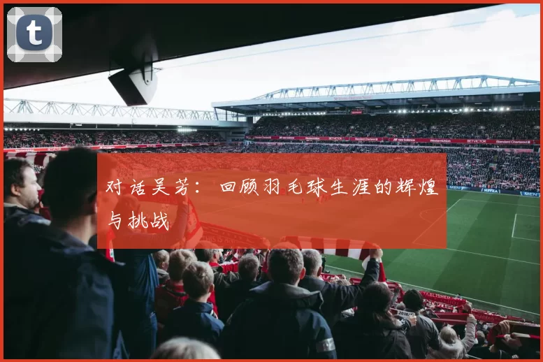 对话吴芳：回顾羽毛球生涯的辉煌与挑战