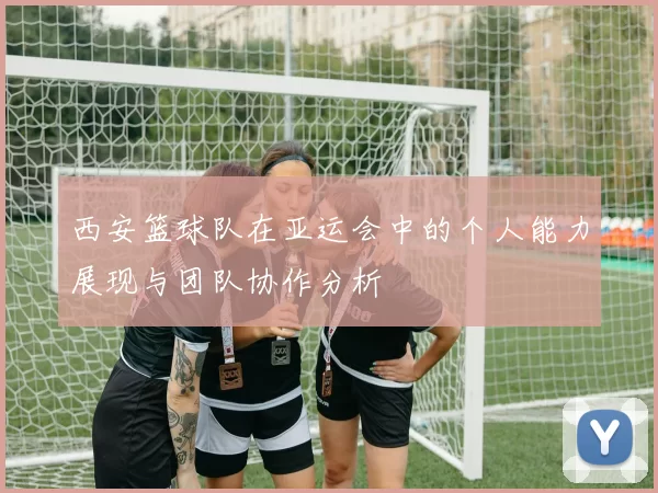 西安篮球队在亚运会中的个人能力展现与团队协作分析