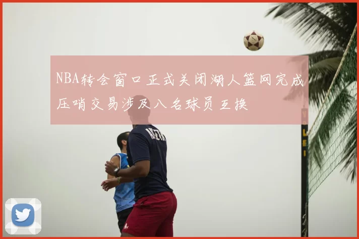 NBA转会窗口正式关闭湖人篮网完成压哨交易涉及八名球员互换