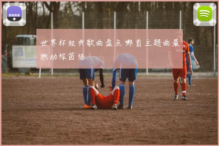 世界杯经典歌曲盘点 哪首主题曲最燃动绿茵场