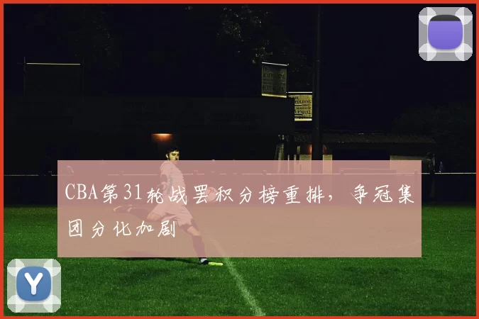 CBA第31轮战罢积分榜重排，争冠集团分化加剧