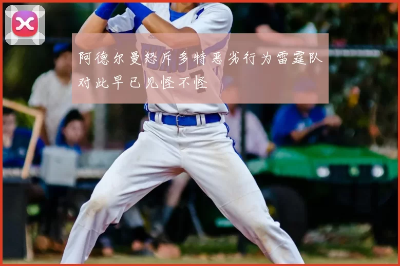 阿德尔曼怒斥多特恶劣行为雷霆队对此早已见怪不怪