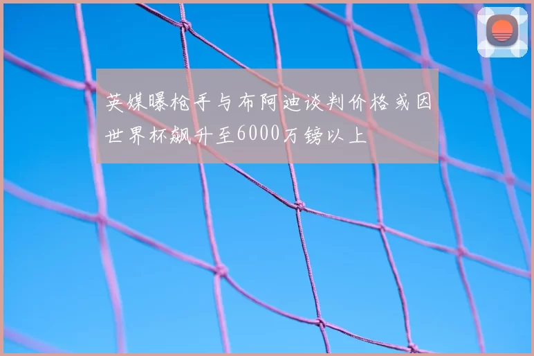 英媒曝枪手与布阿迪谈判价格或因世界杯飙升至6000万镑以上
