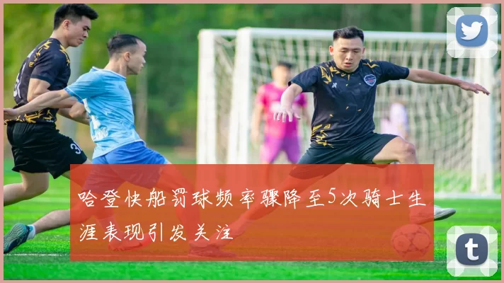 哈登快船罚球频率骤降至5次骑士生涯表现引发关注