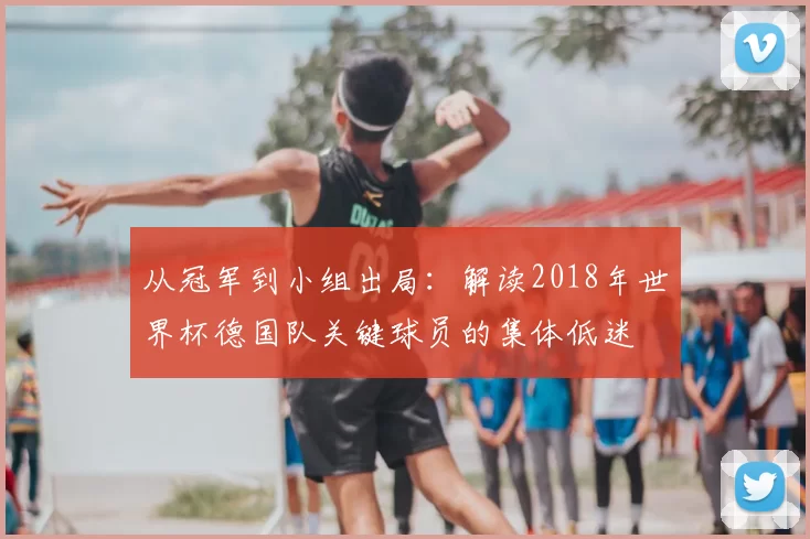 从冠军到小组出局:解读2018年世界杯德国队关键球员的集体低迷
