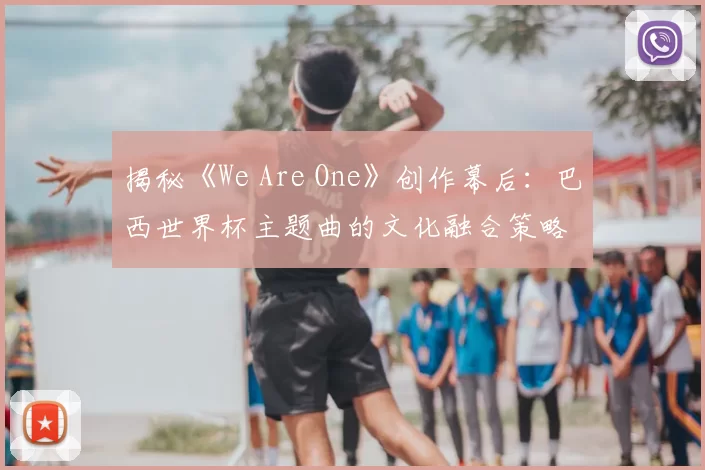 揭秘《We Are One》创作幕后：巴西世界杯主题曲的文化融合策略