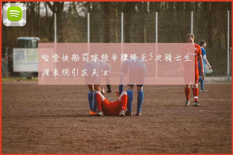 哈登快船罚球频率骤降至5次骑士生涯表现引发关注