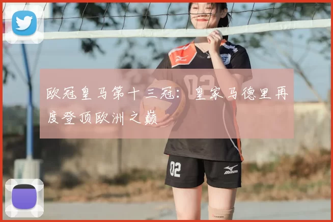 欧冠皇马第十三冠:皇家马德里再度登顶欧洲之巅
