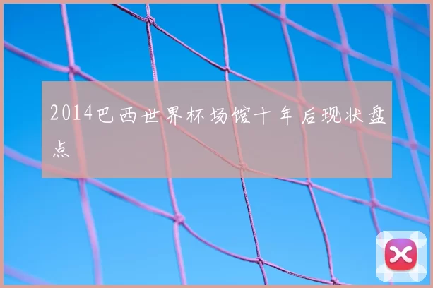 2014巴西世界杯场馆十年后现状盘点