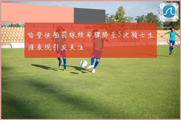 哈登快船罚球频率骤降至5次骑士生涯表现引发关注