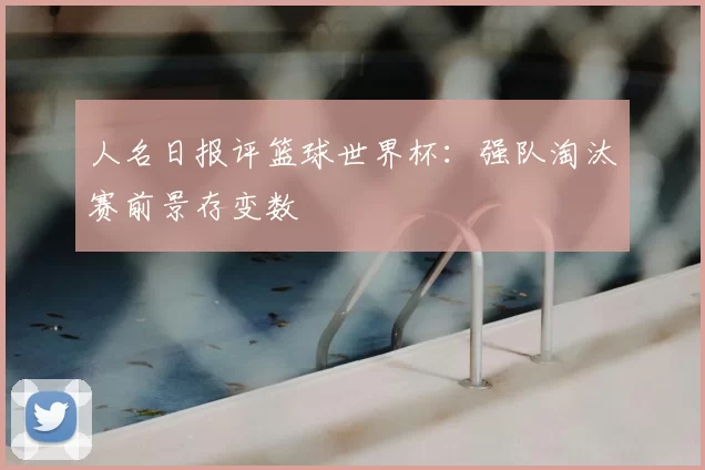 人名日报评篮球世界杯：强队淘汰赛前景存变数
