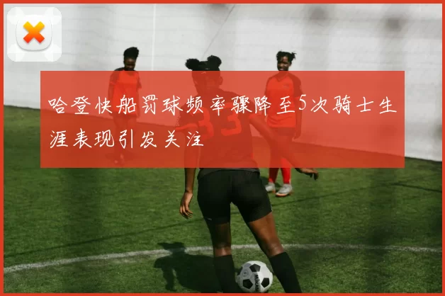 哈登快船罚球频率骤降至5次骑士生涯表现引发关注